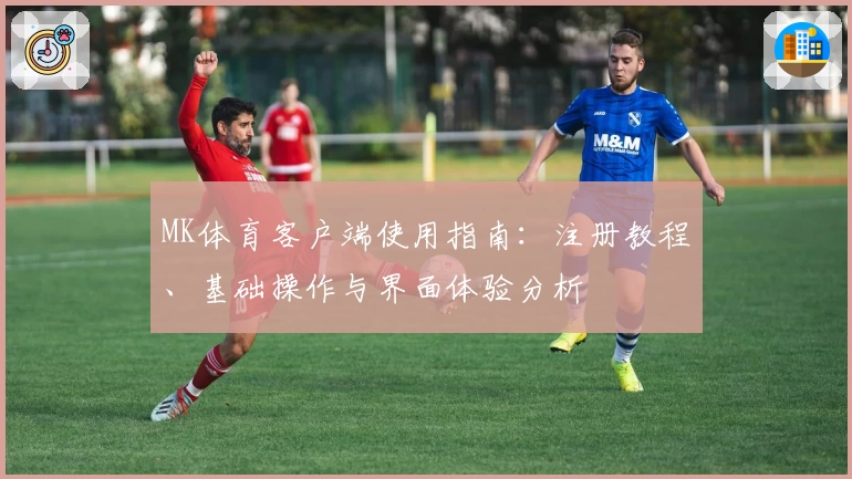 MK体育客户端使用指南：注册教程、基础操作与界面体验分析