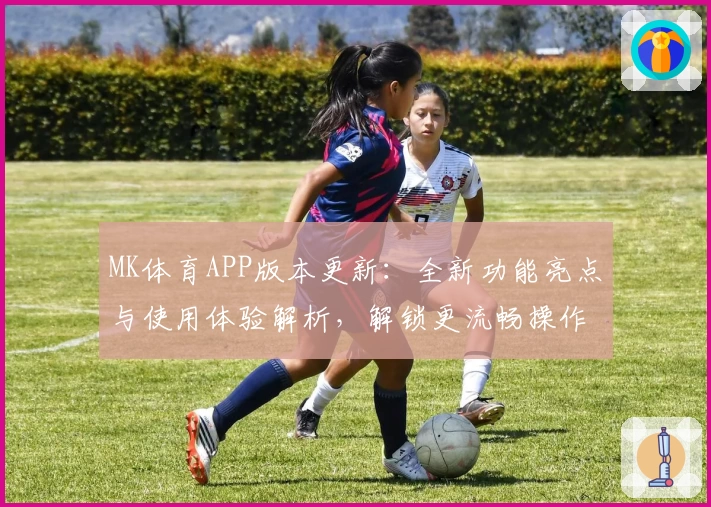 MK体育APP版本更新：全新功能亮点与使用体验解析，解锁更流畅操作年度口碑推荐