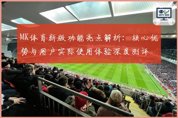 MK体育新版功能亮点解析：核心优势与用户实际使用体验深度测评
